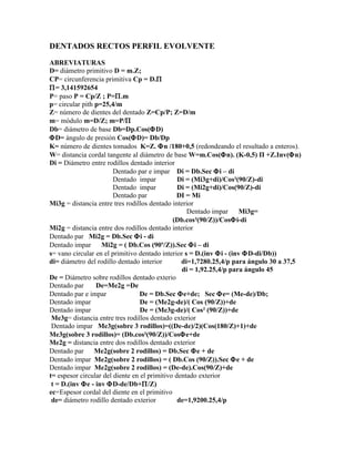 DENTADOS RECTOS PERFIL EVOLVENTE

ABREVIATURAS
D= diámetro primitivo D = m.Z;
CP= circunferencia primitiva Cp = D.Π
Π= 3,141592654
P= paso P = Cp/Z ; P=Π.m
p= circular pith p=25,4/m
Z= número de dientes del dentado Z=Cp/P; Z=D/m
m= módulo m=D/Z; m=P/Π
Db= diámetro de base Db=Dp.Cos(ΦD)
ΦD= ángulo de presión Cos(ΦD)= Db/Dp
K= número de dientes tomados K=Z. Φn /180+0,5 (redondeando el resultado a enteros).
W= distancia cordal tangente al diámetro de base W=m.Cos(Φn). (K-0,5) Π +Z.Inv(Φn)
Di = Diámetro entre rodillos dentado interior
                        Dentado par e impar Di = Db.Sec Φi – di
                        Dentado impar           Di = (Mi3g+di)/Cos²(90/Z)-di
                        Dentado impar           Di = (Mi2g+di)/Cos(90/Z)-di
                        Dentado par             DI = Mi
Mi3g = distancia entre tres rodillos dentado interior
                                                   Dentado impar      Mi3g=
                                              (Db.cos²(90/Z))/CosΦi-di
Mi2g = distancia entre dos rodillos dentado interior
Dentado par Mi2g = Db.Sec Φi - di
Dentado impar      Mi2g = ( Db.Cos (90º/Z)).Sec Φi – di
s= vano circular en el primitivo dentado interior s = D.(inv Φi - (inv ΦD-di/Db))
di= diámetro del rodillo dentado interior        di=1,7280.25,4/p para ángulo 30 a 37,5
                                                 di = 1,92.25,4/p para ángulo 45
De = Diámetro sobre rodillos dentado exterio
Dentado par      De=Me2g =De
Dentado par e impar               De = Db.Sec Φe+de; Sec Φe= (Me-de)/Db;
Dentado impar                     De = (Me2g-de)/( Cos (90/Z))+de
Dentado impar                     De = (Me3g-de)/( Cos² (90/Z))+de
 Me3g= distancia entre tres rodillos dentado exterior
 Dentado impar Me3g(sobre 3 rodillos)=((De-de)/2)(Cos(180/Z)+1)+de
Me3g(sobre 3 rodillos)= (Db.cos²(90/Z))/CosΦe+de
Me2g = distancia entre dos rodillos dentado exterior
Dentado par      Me2g(sobre 2 rodillos) = Db.Sec Φe + de
Dentado impar Me2g(sobre 2 rodillos) = ( Db.Cos (90/Z)).Sec Φe + de
Dentado impar Me2g(sobre 2 rodillos) = (De-de).Cos(90/Z)+de
t= espesor circular del diente en el primitivo dentado exterior
 t = D.(inv Φe - inv ΦD-de/Db+Π/Z)
ec=Espesor cordal del diente en el primitivo
 de= diámetro rodillo dentado exterior          de=1,9200.25,4/p
 