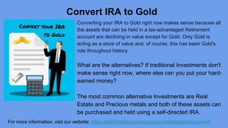 Convert IRA to Gold
Converting your IRA to Gold right now makes sense because all
the assets that can be held in a tax-advantaged Retirement
account are declining in value except for Gold. Only Gold is
acting as a store of value and, of course, this has been Gold's
role throughout history.
What are the alternatives? If traditional Investments don't
make sense right now, where else can you put your hard-
earned money?
The most common alternative Investments are Real
Estate and Precious metals and both of these assets can
be purchased and held using a self-directed IRA.
For more information, visit our website: https://satoritraders.com/precious-metals/gold/ira/convert
 