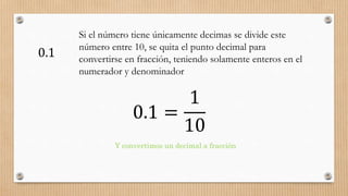 0.1 =
1
10
Y convertimos un decimal a fracción
0.1
Si el número tiene únicamente decimas se divide este
número entre 10, se quita el punto decimal para
convertirse en fracción, teniendo solamente enteros en el
numerador y denominador
 