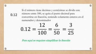 0.12
Si el número tiene decimas y centésimas se divide este
número entre 100, se quita el punto decimal para
convertirse en fracción, teniendo solamente enteros en el
numerador y denominador
0.12 =
12
100
Pero aquí se requiere simplificar la fracción
=
6
50
=
3
25
 