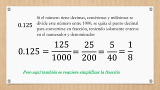 0.125
Si el número tiene decimas, centésimas y milésimas se
divide este número entre 1000, se quita el punto decimal
para convertirse en fracción, teniendo solamente enteros
en el numerador y denominador
0.125 =
125
1000
Pero aquí también se requiere simplificar la fracción
=
25
200
=
5
40
=
1
8
 