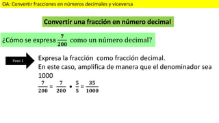 OA: Convertir fracciones en números decimales y viceversa
Convertir una fracción en número decimal
¿Cómo se expresa
𝟕
𝟐𝟎𝟎
como un número decimal?
Expresa la fracción como fracción decimal.
En este caso, amplifica de manera que el denominador sea
1000
𝟕
𝟐𝟎𝟎
=
𝟕
𝟐𝟎𝟎
•
𝟓
𝟓
=
𝟑𝟓
𝟏𝟎𝟎𝟎
Paso 1
 