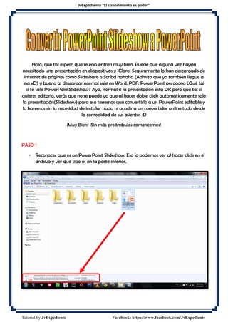 JvExpediente “El conocimiento es poder”
Tutorial by JvExpediente Facebook: https://www.facebook.com/JvExpediente
Hola, que tal espero que se encuentren muy bien. Puede que alguna vez hayan
necesitado una presentación en diapositivas y ¡Claro! Seguramente lo han descargado de
internet de páginas como Slideshare o Scribd hahaha (Admito que yo también llegue a
eso xD) y bueno al descargar normal sale en Word, PDF, PowerPoint perooooo ¿Qué tal
si te sale PowerPointSlideshow? Aya, normal si la presentación esta OK pero que tal si
quieres editarlo, verás que no se puede ya que al hacer doble click automáticamente sale
la presentación(Slideshow) para eso tenemos que convertirlo a un PowerPoint editable y
lo haremos sin la necesidad de instalar nada ni acudir a un convertidor online todo desde
la comodidad de sus asientos :D
¡Muy Bien! ¡Sin más preámbulos comencemos!
PASO 1
- Reconocer que es un PowerPoint Slideshow. Eso lo podemos ver al hacer click en el
archivo y ver qué tipo es en la parte inferior.
 