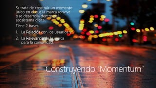 Haga clic para modificar el estilo de título del patrón 
Construyendo “Momentum” 
Se trata de construir un momento único en el que la marca convive o se desarrolla dentro del ecosistema digital. 
Tiene 2 bases: 
1.La Relacióncon los usuarios y 
2.La Relevanciade la marca para la comunidad.  