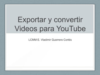 Exportar y convertir
Videos para YouTube
    LCMM E. Vladimir Guerrero Cortés
 