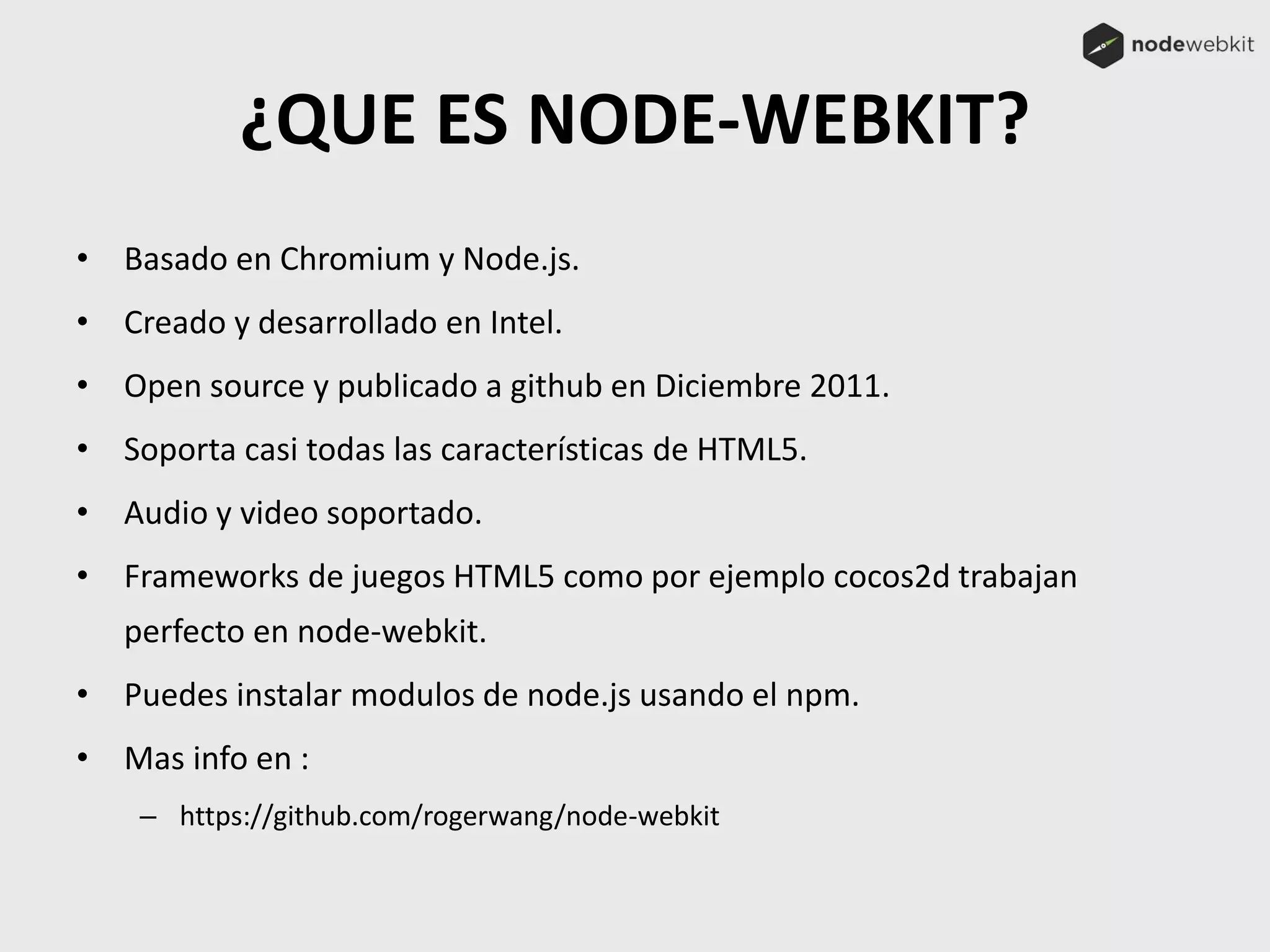 ¿QUE ES NODE-WEBKIT?
• Basado en Chromium y Node.js.
• Creado y desarrollado en Intel.
• Open source y publicado a github en Diciembre 2011.
• Soporta casi todas las características de HTML5.
• Audio y video soportado.
• Frameworks de juegos HTML5 como por ejemplo cocos2d trabajan
perfecto en node-webkit.
• Puedes instalar modulos de node.js usando el npm.
• Mas info en :
– https://github.com/rogerwang/node-webkit
 