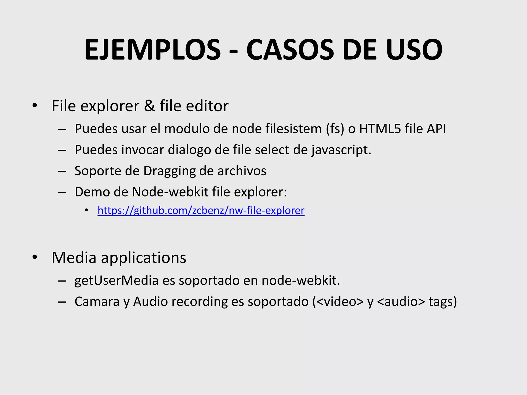 EJEMPLOS - CASOS DE USO
• File explorer & file editor
– Puedes usar el modulo de node filesistem (fs) o HTML5 file API
– Puedes invocar dialogo de file select de javascript.
– Soporte de Dragging de archivos
– Demo de Node-webkit file explorer:
• https://github.com/zcbenz/nw-file-explorer
• Media applications
– getUserMedia es soportado en node-webkit.
– Camara y Audio recording es soportado (<video> y <audio> tags)
 