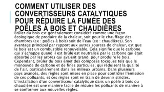 COMMENT UTILISER DES
CONVERTISSEURS CATALYTIQUES
POUR RÉDUIRE LA FUMÉE DES
POÊLES À BOIS ET CHAUDIÈRESBrûler du bois est généralement considéré comme une façon
écologique de produire de la chaleur, soit pour le chauffage des
chambres (ex : poêles à bois) soit de l’eau (ex : chaudières). Son
avantage principal par rapport aux autres sources de chaleur, est que
le bois est un combustible renouvelable. Cela signifie que le carbone
qui s’échappe quand il est brûlé est neutralisé par le carbone qui était
absorbé par les arbres qui avaient grandi pour produire le bois.
Cependant, brûler du bois émet des composés toxiques tels que le
monoxyde de carbone et de fines particules, qui réduisent la qualité
de l’air, particulièrement dans les milieux urbains. Dans plusieurs
pays avancés, des règles sont mises en place pour contrôler l’émission
de ces polluants, et ces règles sont en train de devenir strictes.
L’installation d’un convertisseur catalytique dans un poêle à bois ou
chaudière est une manière facile de réduire les polluants de manière à
se conformer aux nouvelles règles.
 