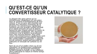 QU’EST-CE QU’UN
CONVERTISSEUR CATALYTIQUE ?
La plupart des gens pense qu’un
convertisseur catalytique est une pièce
dans le système d’échappement de leur
voiture. C’est en gros une chambre qui
permet aux réactions chimiques de se
produire. Un convertisseur catalytique
contient une très grande surface enroulé
d’un métal précieux tel que le platine.
Quand les gaz chauds passent à travers le
convertisseur catalytique, des réactions
similaires à de la brûlure se produisent
mais sans aucune flamme. Pour cette
raison, les convertisseurs catalytiques sont
aussi communément considérés comme
des combustibles catalytiques. L’objectif
est de convertir autant que possible les
polluants en dioxyde de carbone ou en
eau.
Dans le cas d’un poêle à bois ou d’une
chaudière, le convertisseur catalytique
dégage aussi de l’énergie thermique
lorsqu’il oxyde la fumée, ce qui améliore
alors l’efficacité et réduit en même temps
la pollution !
 
