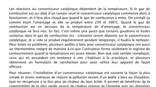 Les réactions du convertisseur catalytique dépendent de la température. Si le gaz de
combustion est au-delà d’un certain seuil le convertisseur catalytique commence alors à
fonctionner, et il fera plus chaud que quand le gaz de combustion y entre. On connaît ça
comme étant l’amorçage et elle se produit entre 250 et 300°C. Quand le gaz de
combustion est en dessous de la température de d’amorçage, le convertisseur
catalytique ne fera rien. En fait, c’est même pire parce que certains goudrons et huiles
contenus dans le gaz de combustion (ex : créosote) seront déposés sur le convertisseur
catalytique, et si cela se produit régulièrement pendant longtemps, il faudra le nettoyer.
Pour éviter ce problème, plusieurs poêles à bois avec convertisseur catalytique ont aussi
un thermomètre intégré de manière à ce que l’utilisateur ferme seulement le registre de
contournement quand la température est assez élevée. Bien que cela semble compliqué,
ceux qui en possèdent ont tendance à vite s’habituer à la procédure, et plusieurs
obtiennent un formulaire de satisfaction pour avoir utilisé leur appareil de façon
efficace. Pour en savoir plus visitez : http://whitebeam.fr/v3/poele-a-bois-catalytique
Pour résumer, l’installation d’un convertisseur catalytique est souvent la façon la plus
simple et moins onéreuse de réduire la pollution venant d’un poêle à bois ou chaudière,
tout en récupérant à la fois plus de chaleur du bois brûlé. Il permet de bénéficier de la
 