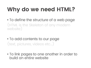 Why do we need HTML?
• To define the structure of a web page
(HTML is the Skeleton of any modern
website)
• To add contents to our page
(text, pictures, videos etc…)
• To link pages to one another in order to
build an entire website
 