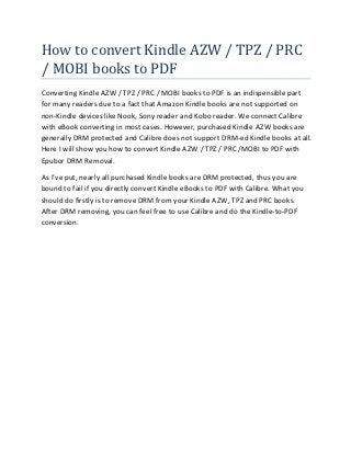 How to convert Kindle AZW / TPZ / PRC
/ MOBI books to PDF
Converting Kindle AZW / TPZ / PRC / MOBI books to PDF is an indispensible part
for many readers due to a fact that Amazon Kindle books are not supported on
non-Kindle devices like Nook, Sony reader and Kobo reader. We connect Calibre
with eBook converting in most cases. However, purchased Kindle AZW books are
generally DRM protected and Calibre does not support DRM-ed Kindle books at all.
Here I will show you how to convert Kindle AZW / TPZ / PRC /MOBI to PDF with
Epubor DRM Removal.

As I’ve put, nearly all purchased Kindle books are DRM protected, thus you are
bound to fail if you directly convert Kindle eBooks to PDF with Calibre. What you
should do firstly is to remove DRM from your Kindle AZW, TPZ and PRC books.
After DRM removing, you can feel free to use Calibre and do the Kindle-to-PDF
conversion.
 