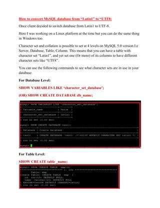 How to convert MySQL database from “Latin1” to “UTF8:
Once client decided to switch database from Latin1 to UTF-8.
Here I was working on a Linux platform at the time but you can do the same thing
in Windows too.
Character set and collation is possible to set at 4 levels on MySQL 5.0 version.I.e
Server, Database, Table, Column. This means that you can have a table with
character set “Latin1”, and yet set one (Or more) of its columns to have different
character sets like “UTF8”.
You can use the following commands to see what character sets are in use in your
database.
For Database Level:
SHOW VARIABLES LIKE „character_set_database‟;
(OR) SHOW CREATE DATABASE db_name;
For Table Level:
SHOW CREATE table _name;
 