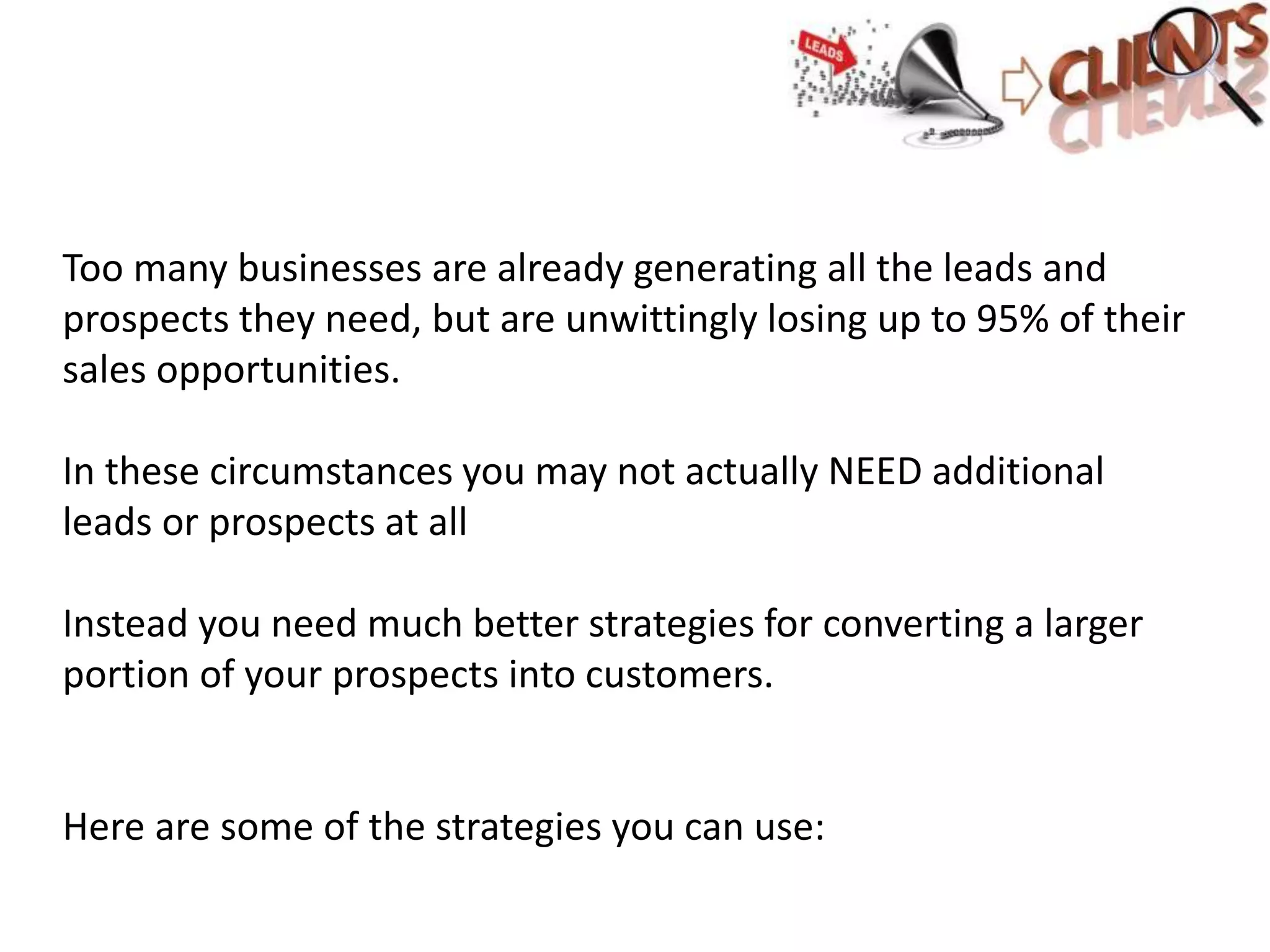 Too many businesses are already generating all the leads and
prospects they need, but are unwittingly losing up to 95% of their
sales opportunities.
In these circumstances you may not actually NEED additional
leads or prospects at all
Instead you need much better strategies for converting a larger
portion of your prospects into customers.
Here are some of the strategies you can use: