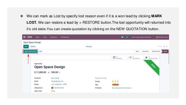 ❖ We can mark as Lost by specify lost reason even if it is a won lead by clicking MARK
LOST. We can restore a lead by > RESTORE button.The lost opportunity will returned into
it’s old state.You can create quotation by clicking on the NEW QUOTATION button.
 