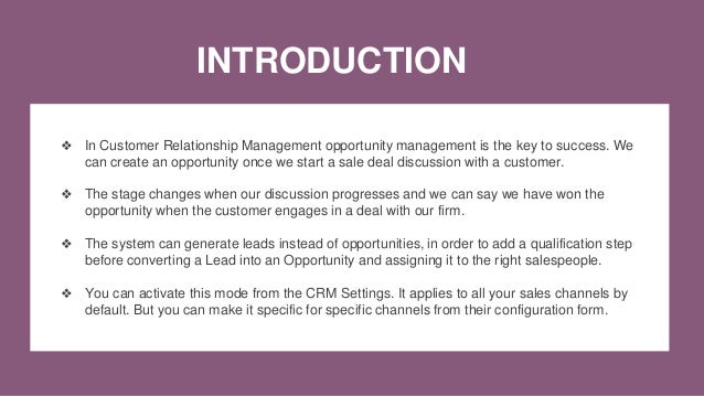 INTRODUCTION
❖ In Customer Relationship Management opportunity management is the key to success. We
can create an opportunity once we start a sale deal discussion with a customer.
❖ The stage changes when our discussion progresses and we can say we have won the
opportunity when the customer engages in a deal with our firm.
❖ The system can generate leads instead of opportunities, in order to add a qualification step
before converting a Lead into an Opportunity and assigning it to the right salespeople.
❖ You can activate this mode from the CRM Settings. It applies to all your sales channels by
default. But you can make it specific for specific channels from their configuration form.
 