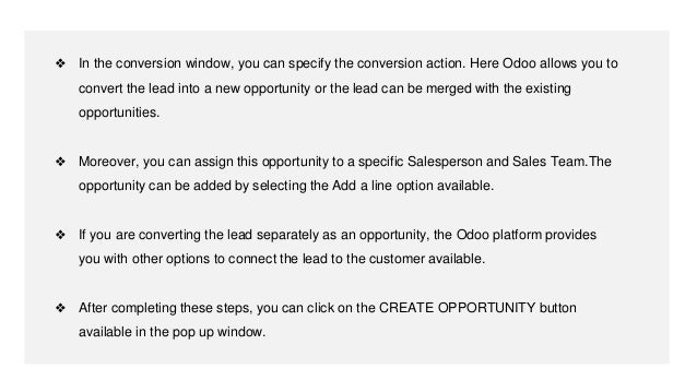 ❖ In the conversion window, you can specify the conversion action. Here Odoo allows you to
convert the lead into a new opportunity or the lead can be merged with the existing
opportunities.
❖ Moreover, you can assign this opportunity to a specific Salesperson and Sales Team.The
opportunity can be added by selecting the Add a line option available.
❖ If you are converting the lead separately as an opportunity, the Odoo platform provides
you with other options to connect the lead to the customer available.
❖ After completing these steps, you can click on the CREATE OPPORTUNITY button
available in the pop up window.
 
