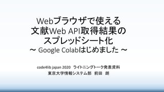 Webブラウザで使える
文献Web API取得結果の
スプレッドシート化
～ Google Colabはじめました ～
code4lib japan 2020 ライトニングトーク発表資料
東京大学情報システム部 前田 朗
 