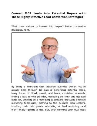 Convert MCA Leads into Potential Buyers with
These Highly Effective Lead Conversion Strategies
What turns visitors or lookers into buyers? Better conversion
strategies, right?
By being a merchant cash advance business owner, you’ve
already been through the pain of generating potential leads.
Many hours of blood, sweat, and tears, consistent research,
finding a lead service provider, managing the fresh and updated
leads list, deciding on a marketing budget and executing effective
marketing techniques, pitching to the business loan seekers,
touching their pain points, educating or lead nurturing, and
then—finally—getting a lead. But, what converts your MCA leads
 