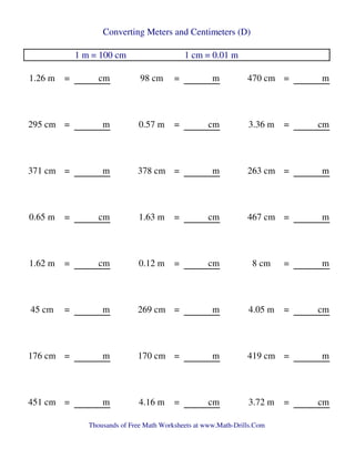 Converting Meters and Centimeters (D)
1 m = 100 cm 1 cm = 0.01 m
1.26 m = cm 98 cm = m 470 cm = m
295 cm = m 0.57 m = cm 3.36 m = cm
371 cm = m 378 cm = m 263 cm = m
0.65 m = cm 1.63 m = cm 467 cm = m
1.62 m = cm 0.12 m = cm 8 cm = m
45 cm = m 269 cm = m 4.05 m = cm
176 cm = m 170 cm = m 419 cm = m
451 cm = m 4.16 m = cm 3.72 m = cm
Thousands of Free Math Worksheets at www.Math-Drills.Com
 