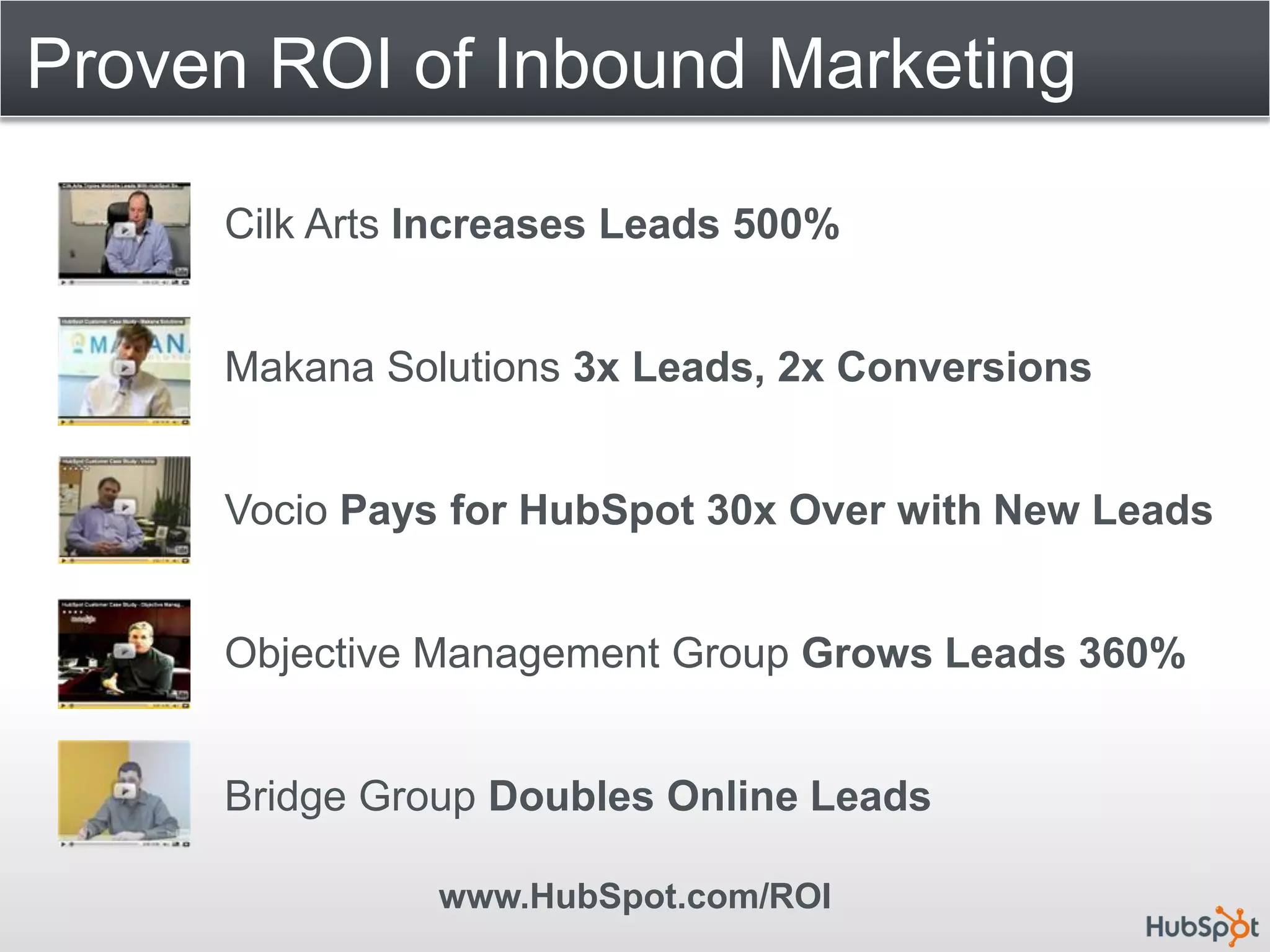 Proven ROI of Inbound Marketing

     Cilk Arts Increases Leads 500%


     Makana Solutions 3x Leads, 2x Conversions


     Vocio Pays for HubSpot 30x Over with New Leads


     Objective Management Group Grows Leads 360%


     Bridge Group Doubles Online Leads

               www.HubSpot.com/ROI
 