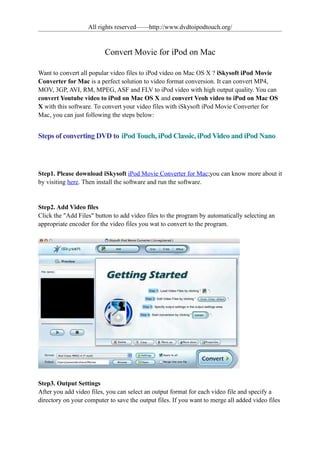 All rights reserved——http://www.dvdtoipodtouch.org/


                          Convert Movie for iPod on Mac

Want to convert all popular video files to iPod video on Mac OS X ? iSkysoft iPod Movie
Converter for Mac is a perfect solution to video format conversion. It can convert MP4,
MOV, 3GP, AVI, RM, MPEG, ASF and FLV to iPod video with high output quality. You can
convert Youtube video to iPod on Mac OS X and convert Veoh video to iPod on Mac OS
X with this software. To convert your video files with iSkysoft iPod Movie Converter for
Mac, you can just following the steps below:


Steps of converting DVD to iPod Touch, iPod Classic, iPod Video and iPod Nano



Step1. Please download iSkysoft iPod Movie Converter for Mac;you can know more about it
by visiting here. Then install the software and run the software.


Step2. Add Video files
Click the "Add Files" button to add video files to the program by automatically selecting an
appropriate encoder for the video files you wat to convert to the program.




Step3. Output Settings
After you add video files, you can select an output format for each video file and specify a
directory on your computer to save the output files. If you want to merge all added video files
 