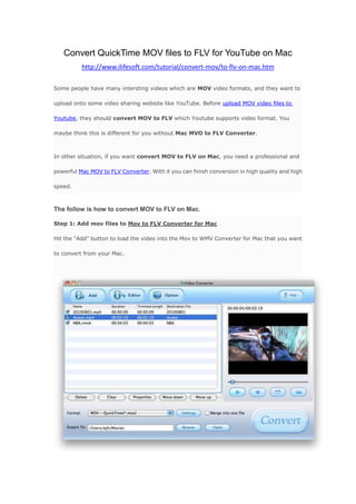 Convert QuickTime MOV files to FLV for YouTube on Mac<br />http://www.ilifesoft.com/tutorial/convert-mov/to-flv-on-mac.htm <br />Some people have many intersting videos which are MOV video formats, and they want to upload onto some video sharing website like YouTube. Before upload MOV video files to Youtube, they should convert MOV to FLV which Youtube supports video format. You maybe think this is different for you without Mac MVO to FLV Converter. <br />In other situation, if you want convert MOV to FLV on Mac, you need a professional and powerful Mac MOV to FLV Converter. With it you can finish conversion in high quality and high speed.<br />The follow is how to convert MOV to FLV on Mac.<br />Step 1: Add mov files to Mov to FLV Converter for MacHit the quot;
Addquot;
 button to load the video into the Mov to WMV Converter for Mac that you want to convert from your Mac.<br />Step 2: Select quot;
flvquot;
 as output format and make settingsClick the downlist to choose FLV as the output, in this step, you can make some settings like add watermark, trim videos, crop videos and set the saving place and your file name.<br />Step 3: Start conversionJust hit the quot;
Convertquot;
, you can convert MOV to flv in high speed.<br />Download Mov to FLV Converter for Mac     Purchase Mov to FLV Converter for Mac<br />