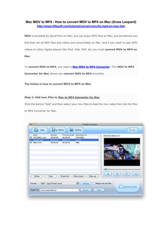 Mac MOV to MP4 - How to convert MOV to MP4 on Mac (Snow Leopard)<br />http://www.ilifesoft.com/tutorial/convert-mov/to-mp4-on-mac.htm <br />MOV is accepted by QuickTime on Mac, you can enjoy MOV files on Mac, but sometimes you find that not all MOV files and videos are comportable on Mac. And if you want to paly MOV videos on other digital players like iPod, iPad, PSP, etc you must convert MOV to MP4 on Mac.<br />To convert MOV to MP4, you need a Mac MOV to MP4 Converter. This MOV to MP4 Converter for Mac allows you convert MOV to MP4 smoothly.<br />The follow is how to convert MOV to MP4 on Mac.<br />Step 1: Add mov files to Mov to MP4 Converter for MacClick the button quot;
Addquot;
 and then select your mov files to load the mov video files into the Mov to MP4 Converter for Mac.<br />Step 2: Set the output format: .mp4Choose the output format from the drop-down list of profile quot;
Formatquot;
, here we set .mp4 as the output format, as the iPod, iPhone, iPad, iMovie, PSP, etc. devices support mp4 video, we can convert mov to mp4 in order to playback mov video on these portable devices.<br />Step 3: ConvertAfter all setting are done, Just hit the quot;
Convertquot;
 button to convert MOV to mp4 video formats and then enjoy mov files with iPod, iPhone, iPad, etc.<br />Download Mov to MP4 Converter for Mac    Purchase Mov to MP4 Converter for Mac<br />