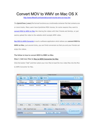 Convert MOV to WMV on Mac OS X<br />http://www.ilifesoft.com/tutorial/convert-mov/to-wmv-on-mac.htm <br />The QuickTime (.mov) file format functions as a multimedia container file that contains one or more tracks. Many users have Quicktime MOV movies, for some reasons they want to convert MOV to WMV on Mac like sharing the videos with their friends and familys, or just wanna upload the video to the website which accepts WMV video.<br />Mac MOV to WMV Converter is such a software application which allows you convert MOV to WMV on Mac, just several clicks, you can finish conversion so that you and your friends can enjoy the videos.<br />The follow is how to convert MOV to WMV on Mac.<br />Step 1: Add mov files to Mov to WMV Converter for MacClick the button quot;
Addquot;
 and then select your mov files to load the mov video files into the Mov to WMV Converter for Mac.<br />Step 2: Select quot;
WMVquot;
 as output format and make settingsIf you want, you can make some setting which make your video more personalized. Such as trim videos, crop videos, make a snapshoot, add watermark.<br />Step 3: Start conversionBefore conver MOV to WMV,you should choose the local and input an video file name, all are done, just hit the quot;
Convertquot;
, you can convert MOV to WMV in high speed.<br />Download Mov to WMV Converter for Mac  Purchase Mov to WMV Converter for Mac<br />