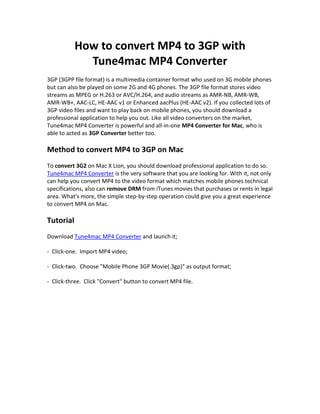 How to convert MP4 to 3GP with
             Tune4mac MP4 Converter
3GP (3GPP file format) is a multimedia container format who used on 3G mobile phones
but can also be played on some 2G and 4G phones. The 3GP file format stores video
streams as MPEG or H.263 or AVC/H.264, and audio streams as AMR-NB, AMR-WB,
AMR-WB+, AAC-LC, HE-AAC v1 or Enhanced aacPlus (HE-AAC v2). If you collected lots of
3GP video files and want to play back on mobile phones, you should download a
professional application to help you out. Like all video converters on the market,
Tune4mac MP4 Converter is powerful and all-in-one MP4 Converter for Mac, who is
able to acted as 3GP Converter better too.

Method to convert MP4 to 3GP on Mac
To convert 3G2 on Mac X Lion, you should download professional application to do so.
Tune4mac MP4 Converter is the very software that you are looking for. With it, not only
can help you convert MP4 to the video format which matches mobile phones technical
specifications, also can remove DRM from iTunes movies that purchases or rents in legal
area. What's more, the simple step-by-step operation could give you a great experience
to convert MP4 on Mac.

Tutorial
Download Tune4mac MP4 Converter and launch it;

- Click-one. Import MP4 video;

- Click-two. Choose "Mobile Phone 3GP Movie(.3gp)" as output format;

- Click-three. Click "Convert" button to convert MP4 file.
 