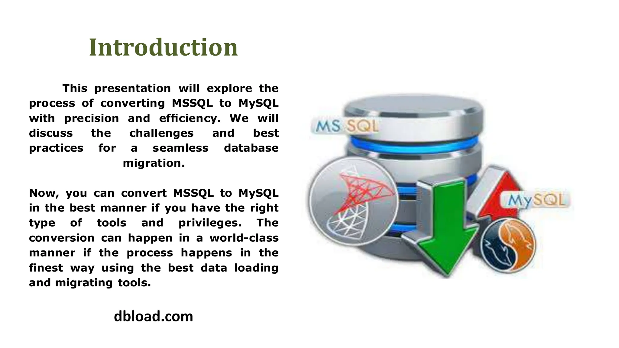 Introduction
This presentation will explore the
process of converting MSSQL to MySQL
with precision and efficiency. We will
discuss the challenges and best
practices for a seamless database
migration.
Now, you can convert MSSQL to MySQL
in the best manner if you have the right
type of tools and privileges. The
conversion can happen in a world-class
manner if the process happens in the
finest way using the best data loading
and migrating tools.
dbload.com