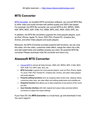 All rights reserved——http://www.mtsconverterreviews.com/



MTS Converter

MTS Converter, an excellent MTS conversion software, can convert MTS files
to other video and audio formats with perfect quality and 300% fast speed.
For example, the MTS file converter can convert MTS to AVI, MPEG, WMV,
ASF, MP4, MOV, 3GP, VOB, FLV, WMA, MP3, AAC, M4A, OGG, APE, etc.

In addition, the MTS file converters supports the most popular players, such
as iPod, iPhone, Apple TV, Zune, PSP, PS3, Pocket PC, Creative Zen,
Archos, and other Video players and audio players.

Moreover, the MTS Converter provides powerful edit functions, we can crop
the video, trim the video, customize video effect, merge the video into a file,
and add watermarks and subtitles anyway you want. So powerful MTS file
converter! Please download m2ts file converter and have a try.


Aiseesoft MTS Converter

   •   Convert MTS to almost all Video formats, WMV, AVI, MPEG, MP4, H.264, MOV,
       3GP, VOB, FLV, MP3, AAC, AC3, etc.
   •   MTS Converter supports the most popular players, such as iPod, iPhone, Apple
       TV, Zune, PSP, PS3, Pocket PC, Creative Zen, Archos, and other Video players
       and audio players.
   •   Powerful editing functions such as cropping video screen size, clipping videos,
       combining video clips, set video effect and adding watermarks and subtitles etc.
   •   Snapshot function that allows you to take snapshots of any picture of the movie
       you like.
   •   User-friendly interface with both original and output video previews before
       conversion to adjust the output settings


If you have DV, this MTS Converter is a must-have, go and download it now.
You won't regret it.
 
