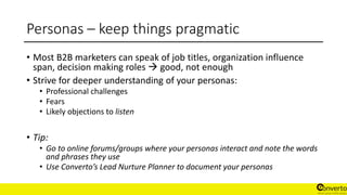 Personas – keep things pragmatic
• Most B2B marketers can speak of job titles, organization influence
span, decision making roles  good, not enough
• Strive for deeper understanding of your personas:
• Professional challenges
• Fears
• Likely objections to listen
• Tip:
• Go to online forums/groups where your personas interact and note the words
and phrases they use
• Use Converto’s Lead Nurture Planner to document your personas
 