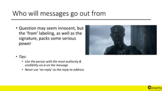 Who will messages go out from
• Question may seem innocent, but
the ‘from’ labeling, as well as the
signature, packs some serious
power
• Tips:
• Use the person with the most authority &
credibility vis-à-vis the message
• Never use ‘no-reply’ as the reply-to address
 