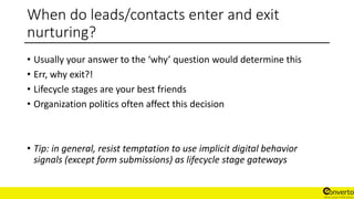 When do leads/contacts enter and exit
nurturing?
• Usually your answer to the ‘why’ question would determine this
• Err, why exit?!
• Lifecycle stages are your best friends
• Organization politics often affect this decision
• Tip: in general, resist temptation to use implicit digital behavior
signals (except form submissions) as lifecycle stage gateways
 