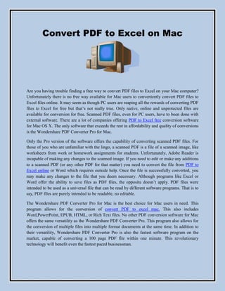 Convert PDF to Excel on Mac




Are you having trouble finding a free way to convert PDF files to Excel on your Mac computer?
Unfortunately there is no free way available for Mac users to conveniently convert PDF files to
Excel files online. It may seem as though PC users are reaping all the rewards of converting PDF
files to Excel for free but that’s not really true. Only native, online and unprotected files are
available for conversion for free. Scanned PDF files, even for PC users, have to been done with
external software. There are a lot of companies offering PDF to Excel free conversion software
for Mac OS X. The only software that exceeds the rest in affordability and quality of conversions
is the Wondershare PDF Converter Pro for Mac.

Only the Pro version of the software offers the capability of converting scanned PDF files. For
those of you who are unfamiliar with the lingo, a scanned PDF is a file of a scanned image, like
worksheets from work or homework assignments for students. Unfortunately, Adobe Reader is
incapable of making any changes to the scanned image. If you need to edit or make any additions
to a scanned PDF (or any other PDF for that matter) you need to convert the file from PDF to
Excel online or Word which requires outside help. Once the file is successfully converted, you
may make any changes to the file that you deem necessary. Although programs like Excel or
Word offer the ability to save files as PDF files, the opposite doesn’t apply. PDF files were
intended to be used as a universal file that can be read by different software programs. That is to
say, PDF files are purely intended to be readable, no editable.

The Wondershare PDF Converter Pro for Mac is the best choice for Mac users in need. This
program allows for the conversion of convert PDF to excel mac. This also includes
Word,PowerPoint, EPUB, HTML, or Rich Text files. No other PDF conversion software for Mac
offers the same versatility as the Wondershare PDF Converter Pro. This program also allows for
the conversion of multiple files into multiple format documents at the same time. In addition to
their versatility, Wondershare PDF Converter Pro is also the fastest software program on the
market, capable of converting a 100 page PDF file within one minute. This revolutionary
technology will benefit even the fastest paced businessman.
 