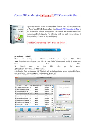 Convert PDF on Mac with iStonsoft PDF Converter for Mac



                   If you are confused of how to convert PDF files on Mac, such as convert PDF
                   to Word, Text, HTML, Image, ePub, etc., iStonsoft PDF Converter for Mac is
                   just the excellent solution. It can convert PDF files on Mac with fast speed, easy
                   operation, and perfect quality. The following guide can teach you how to use it
                   for converting PDF files on Mac step by step.


                   Guide: Converting PDF files on Mac




Step1. Import PDF files
There       are     mainly       3     different     methods      to      import       PDF       files:
1) On the main screen, click the "Add File" or "Add Folder" button on the toolbar to browse and
load                                             PDF                                             files.
2)      Directly        drag       and      drop       PDF       files       to      the       screen.
3) Click File > Add File(s)... or Add Folder...
After loading files, the imported PDF files info will be displayed in the screen, such as File Name,
Size, Total Page, Conversion Mode, Selected Page, Status, etc.
 