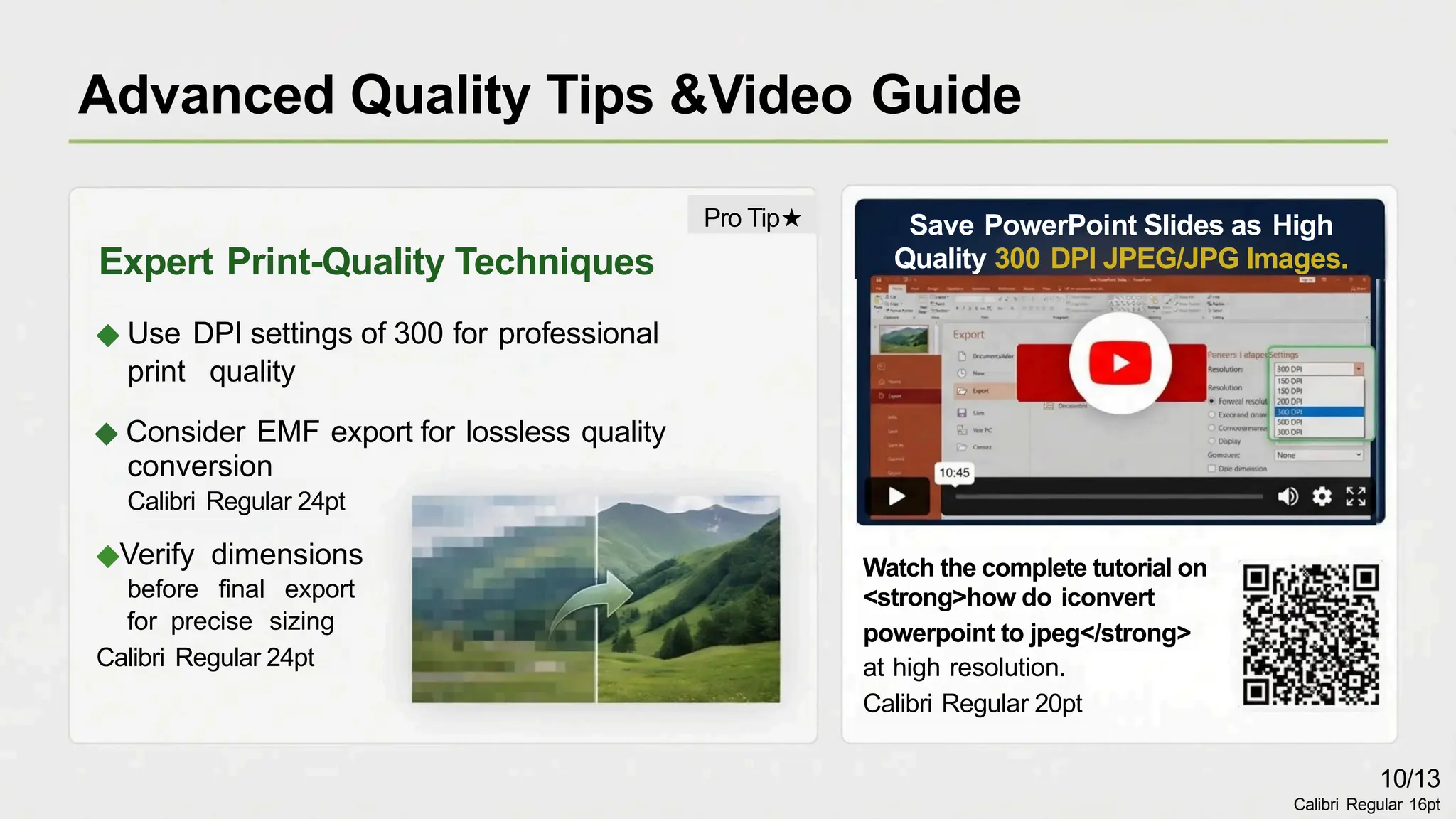 Save PowerPoint Slides as High
Quality 300 DPI JPEG/JPG Images.
Expert Print-Quality Techniques
◆ Use DPI settings of 300 for professional
print quality
◆ Consider EMF export for lossless quality
conversion
Calibri Regular 24pt
◆Verify dimensions
before final export
for precise sizing
Calibri Regular 24pt
Watch the complete tutorial on
<strong>how do iconvert
powerpoint to jpeg</strong>
at high resolution.
Calibri Regular 20pt
Advanced Quality Tips &Video Guide
10/13
Calibri Regular 16pt
Pro Tip★
 