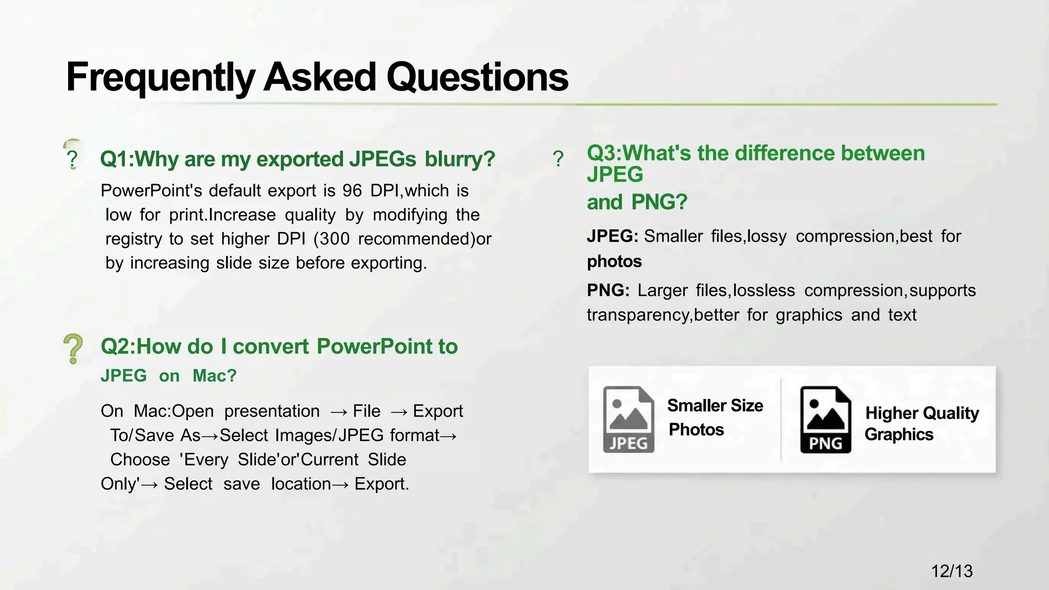 Frequently Asked Questions
? Q1:Why are my exported JPEGs blurry? ?
PowerPoint's default export is 96 DPI,which is
low for print.Increase quality by modifying the
registry to set higher DPI (300 recommended)or
by increasing slide size before exporting.
Q3:What's the difference between
JPEG
and PNG?
JPEG: Smaller files,lossy compression,best for
photos
PNG: Larger files,lossless compression,supports
transparency,better for graphics and text
Q2:How do I convert PowerPoint to
JPEG on Mac?
On Mac:Open presentation → File → Export
To/Save As→Select Images/JPEG format→
Choose 'Every Slide'or'Current Slide
Only'→ Select save location→ Export.
Higher Quality
Graphics
Smaller Size
Photos
12/13
 