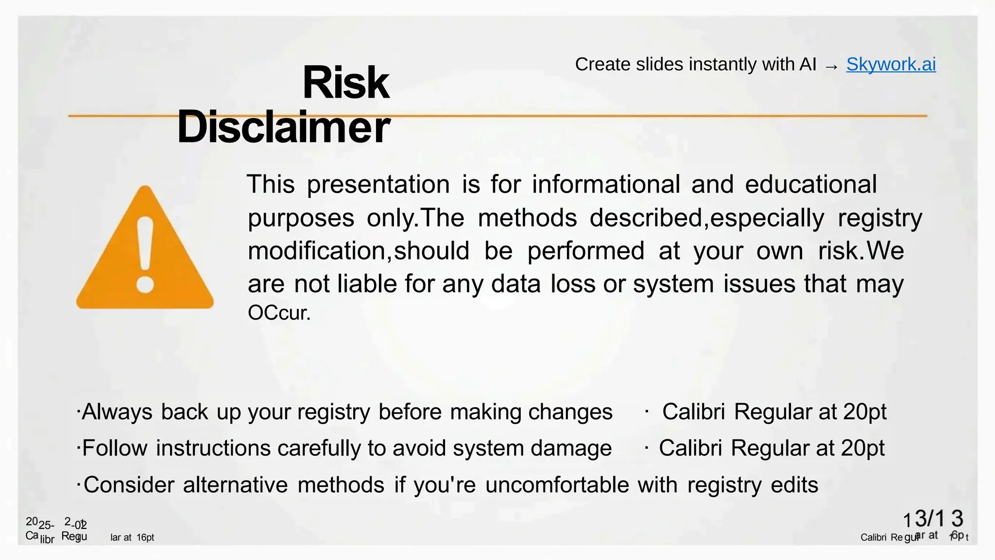 ·Always back up your registry before making changes · Calibri Regular at 20pt
·Follow instructions carefully to avoid system damage · Calibri Regular at 20pt
·Consider alternative methods if you're uncomfortable with registry edits
i
1
lar at 16pt Calibri Re 1 t
gul
1
egu
-02
R
2
libr
25-
C
2
This presentation is for informational and educational
purposes only.The methods described,especially registry
modification,should be performed at your own risk.We
are not liable for any data loss or system issues that may
OCcur.
Risk
Disclaimer
Create slides instantly with AI → Skywork.ai
 