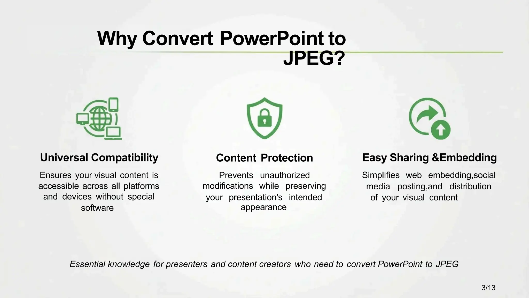 Content Protection
Prevents unauthorized
modifications while preserving
your presentation's intended
appearance
Universal Compatibility
Ensures your visual content is
accessible across all platforms
and devices without special
software
Easy Sharing &Embedding
Simplifies web embedding,social
media posting,and distribution
of your visual content
Why Convert PowerPoint to
JPEG?
Essential knowledge for presenters and content creators who need to convert PowerPoint to JPEG
3/13
 