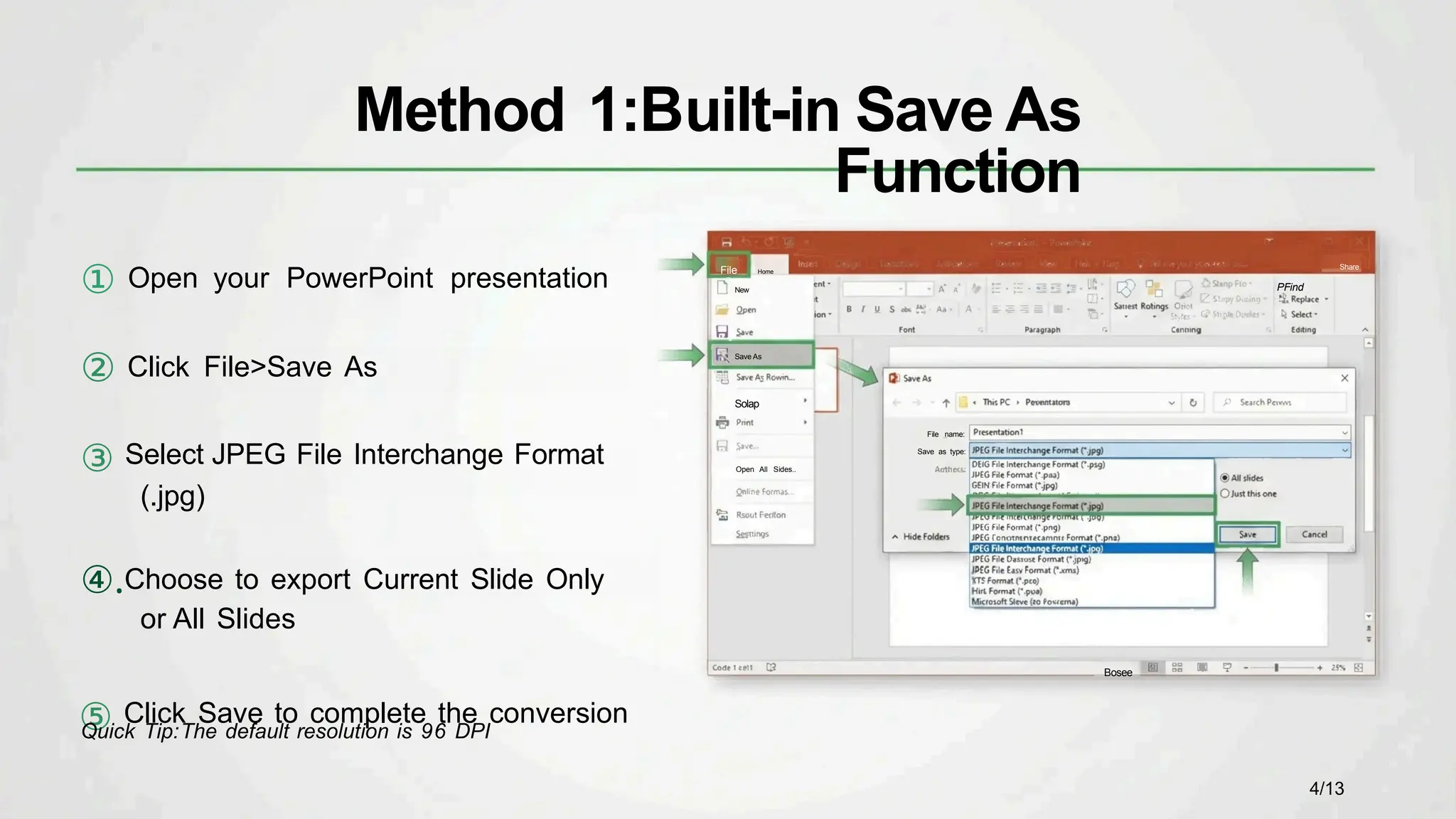 ① Open your PowerPoint presentation
② Click File>Save As
③ Select JPEG File Interchange Format
(.jpg)
④.Choose to export Current Slide Only
or All Slides
⑤ Click Save to complete the conversion
Share
PFind
File name:
Save as type:
Bosee
Quick Tip:The default resolution is 96 DPI
Method 1:Built-in Save As
Function
File Home
New
Save As
Solap
Open All Sides..
4/13
 