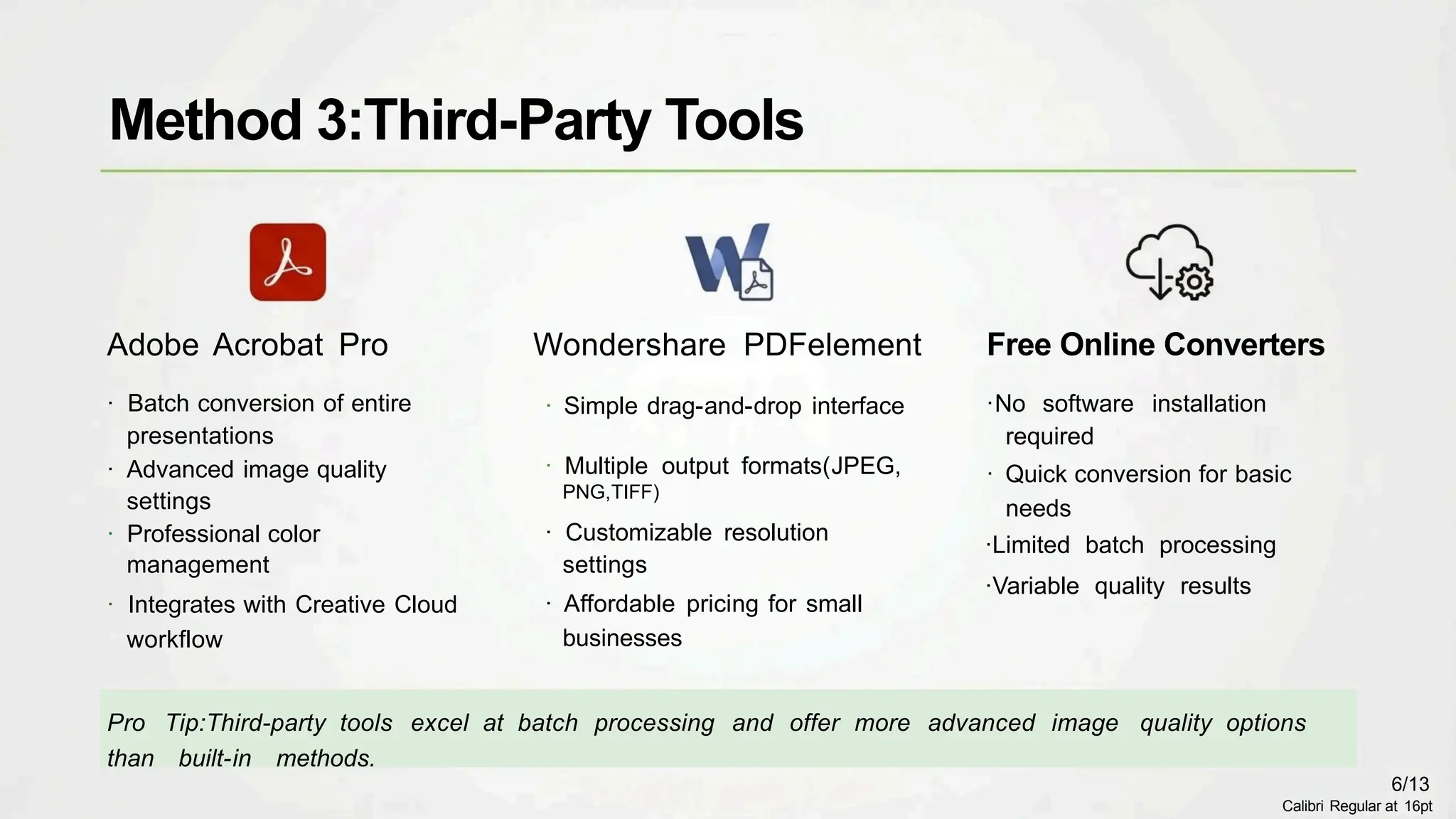 Wondershare PDFelement
· Simple drag-and-drop interface
· Multiple output formats(JPEG,
PNG,TIFF)
· Customizable resolution
settings
· Affordable pricing for small
businesses
Adobe Acrobat Pro
· Batch conversion of entire
presentations
· Advanced image quality
settings
· Professional color
management
· Integrates with Creative Cloud
workflow
Pro Tip:Third-party tools excel at batch processing and offer more advanced image quality options
than built-in methods.
Free Online Converters
·No software installation
required
· Quick conversion for basic
needs
·Limited batch processing
·Variable quality results
Method 3:Third-Party Tools
6/13
Calibri Regular at 16pt
 