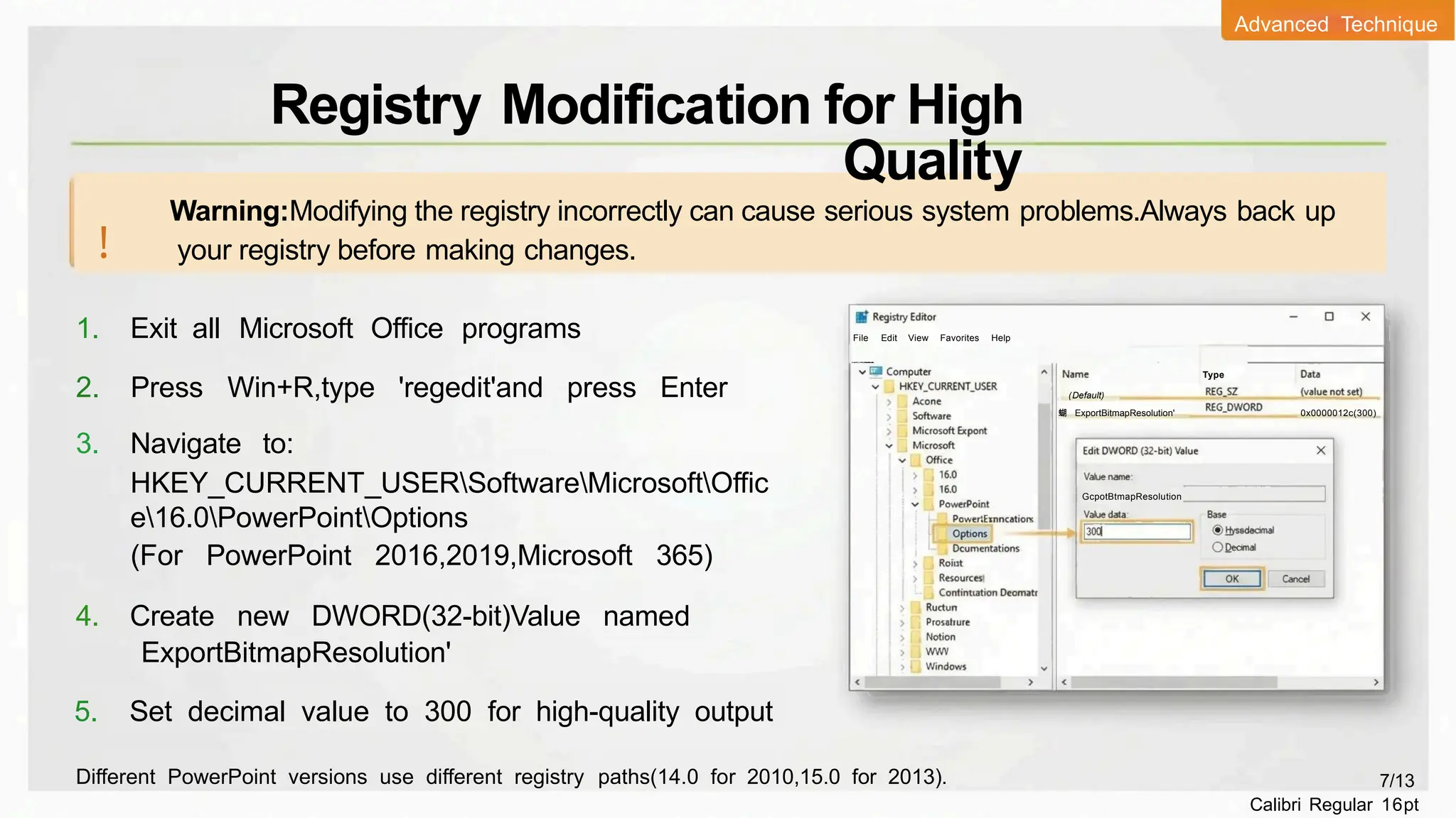 1. Exit all Microsoft Office programs
2. Press Win+R,type 'regedit'and press Enter
3. Navigate to:
HKEY_CURRENT_USERSoftwareMicrosoftOffic
e16.0PowerPointOptions
(For PowerPoint 2016,2019,Microsoft 365)
4. Create new DWORD(32-bit)Value named
ExportBitmapResolution'
5. Set decimal value to 300 for high-quality output
Warning:Modifying the registry incorrectly can cause serious system problems.Always back up
your registry before making changes.
!
File Edit View Favorites Help
Type
(Default)
蝴 ExportBitmapResolution' 0x0000012c(300)
GcpotBtmapResolution
Different PowerPoint versions use different registry paths(14.0 for 2010,15.0 for 2013). 7/13
Calibri Regular 16pt
Registry Modification for High
Quality
Advanced Technique
C
o
m
p
u
t
e
r
H
K
E
Y
_
CUR
R
E
N
T
_
U
S
E
R
I
S
o
f
t
w
a
r
e

M
i
c
r
o
s
o
f

O
f
i
c
e
l
1
6
.
0
P
o
w
e
r
P
o
i
n
t
l
O
p
t
i
o
n
s 二
 
