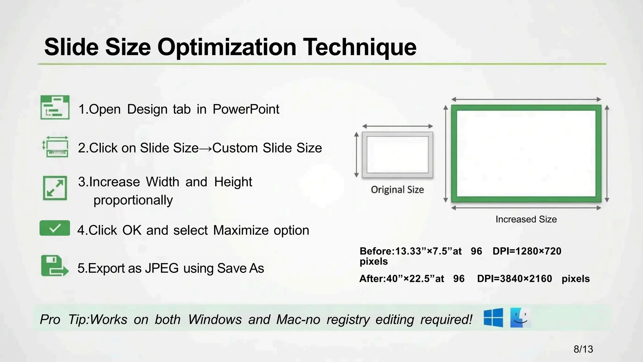 1.Open Design tab in PowerPoint
2.Click on Slide Size→Custom Slide Size
3.Increase Width and Height
proportionally
4.Click OK and select Maximize option
5.Export as JPEG using Save As
Pro Tip:Works on both Windows and Mac-no registry editing required!
Increased Size
Before:13.33”×7.5”at 96 DPI=1280×720
pixels
After:40”×22.5”at 96 DPI=3840×2160 pixels
Slide Size Optimization Technique
8/13
H
 