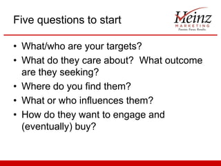 Five questions to start
• What/who are your targets?
• What do they care about? What outcome
are they seeking?
• Where do you find them?
• What or who influences them?
• How do they want to engage and
(eventually) buy?

 