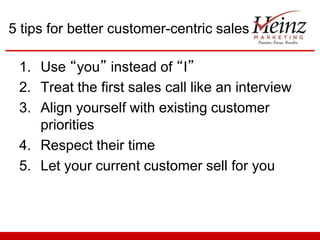 5 tips for better customer-centric sales
1. Use “you” instead of “I”
2. Treat the first sales call like an interview
3. Align yourself with existing customer
priorities
4. Respect their time
5. Let your current customer sell for you

 