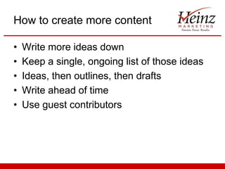 How to create more content
•
•
•
•
•

Write more ideas down
Keep a single, ongoing list of those ideas
Ideas, then outlines, then drafts
Write ahead of time
Use guest contributors

 