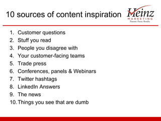 10 sources of content inspiration
1. Customer questions
2. Stuff you read
3. People you disagree with
4. Your customer-facing teams
5. Trade press
6. Conferences, panels & Webinars
7. Twitter hashtags
8. LinkedIn Answers
9. The news
10. Things you see that are dumb

 