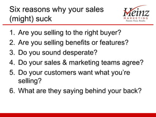 Six reasons why your sales
(might) suck
1.
2.
3.
4.
5.

Are you selling to the right buyer?
Are you selling benefits or features?
Do you sound desperate?
Do your sales & marketing teams agree?
Do your customers want what you’re
selling?
6. What are they saying behind your back?

 